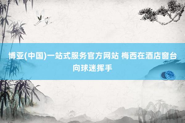 博亚(中国)一站式服务官方网站 梅西在酒店窗台向球迷挥手