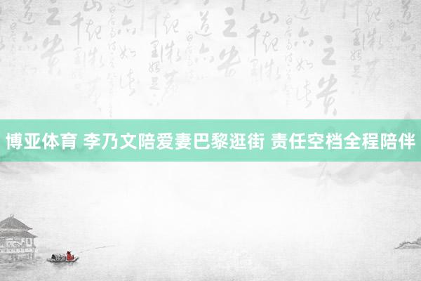 博亚体育 李乃文陪爱妻巴黎逛街 责任空档全程陪伴