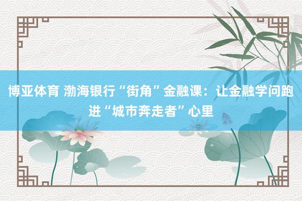 博亚体育 渤海银行“街角”金融课:让金融学问跑进“城市奔走者”心里