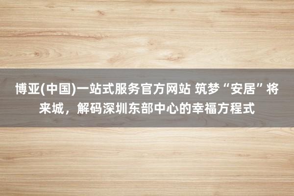 博亚(中国)一站式服务官方网站 筑梦“安居”将来城，解码深圳东部中心的幸福方程式