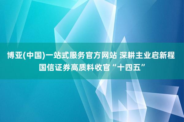 博亚(中国)一站式服务官方网站 深耕主业启新程 国信证券高质料收官“十四五”