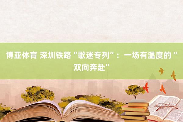 博亚体育 深圳铁路“歌迷专列”:一场有温度的“双向奔赴”