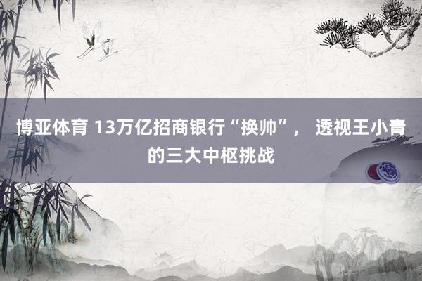 博亚体育 13万亿招商银行“换帅”， 透视王小青的三大中枢挑战