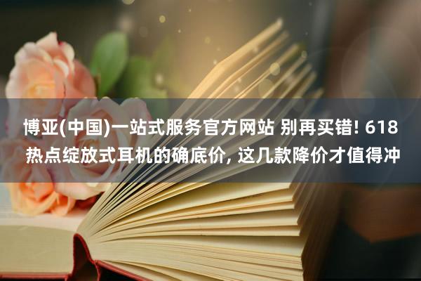 博亚(中国)一站式服务官方网站 别再买错! 618 热点绽放式耳机的确底价， 这几款降价才值得冲