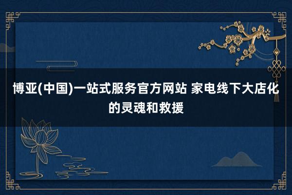 博亚(中国)一站式服务官方网站 家电线下大店化的灵魂和救援