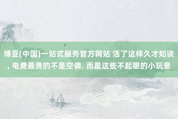 博亚(中国)一站式服务官方网站 活了这样久才知谈， 电费最贵的不是空调， 而是这些不起眼的小玩意