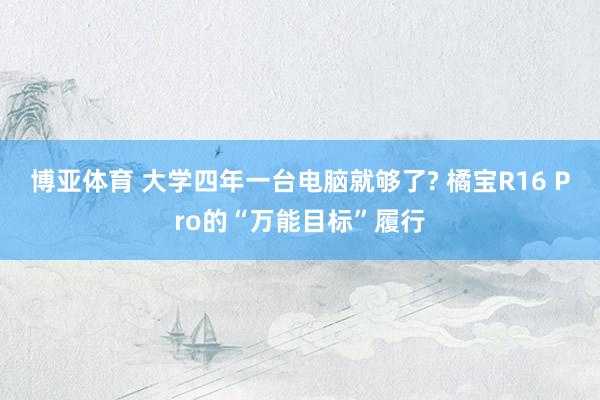 博亚体育 大学四年一台电脑就够了? 橘宝R16 Pro的“万能目标”履行