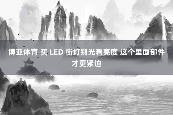 博亚体育 买 LED 街灯别光看亮度 这个里面部件才更紧迫