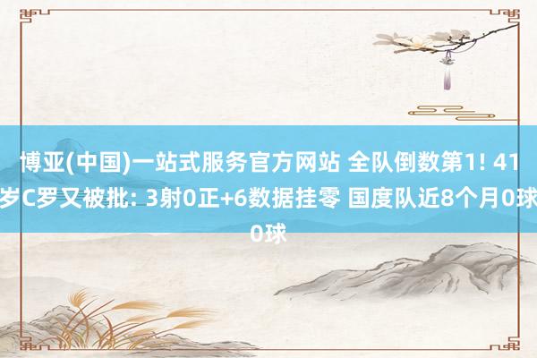 博亚(中国)一站式服务官方网站 全队倒数第1! 41岁C罗又被批: 3射0正+6数据挂零 国度队近8个月0球