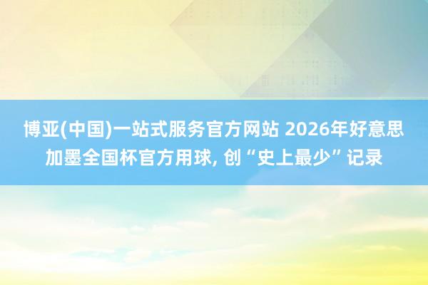 博亚(中国)一站式服务官方网站 2026年好意思加墨全国杯官方用球， 创“史上最少”记录