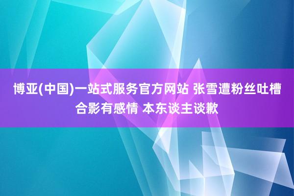 博亚(中国)一站式服务官方网站 张雪遭粉丝吐槽合影有感情 本东谈主谈歉