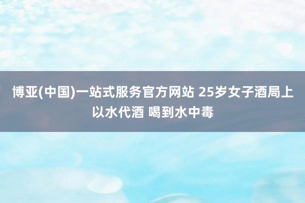 博亚(中国)一站式服务官方网站 25岁女子酒局上以水代酒 喝到水中毒
