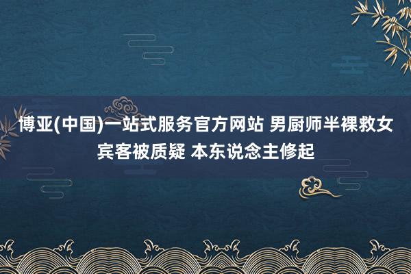 博亚(中国)一站式服务官方网站 男厨师半裸救女宾客被质疑 本东说念主修起