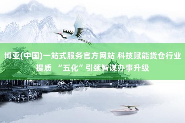 博亚(中国)一站式服务官方网站 科技赋能货仓行业提质 “五化”引颈智谋办事升级