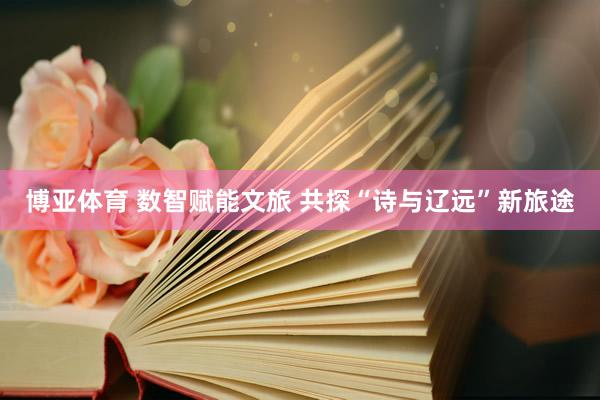 博亚体育 数智赋能文旅 共探“诗与辽远”新旅途