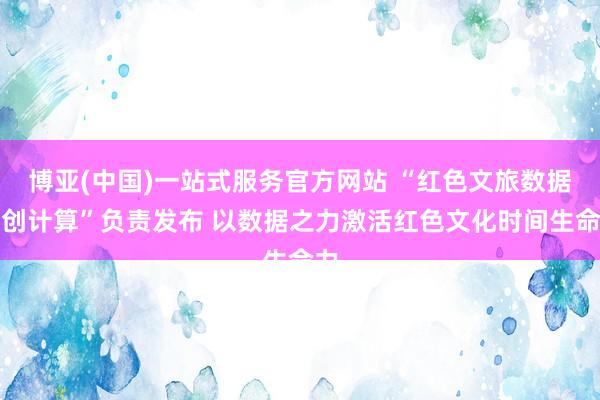 博亚(中国)一站式服务官方网站 “红色文旅数据共创计算”负责发布 以数据之力激活红色文化时间生命力