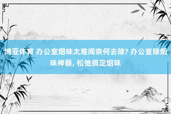 博亚体育 办公室烟味太难闻奈何去除? 办公室除烟味神器, 松弛搞定烟味