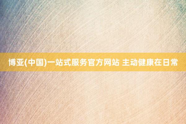 博亚(中国)一站式服务官方网站 主动健康在日常