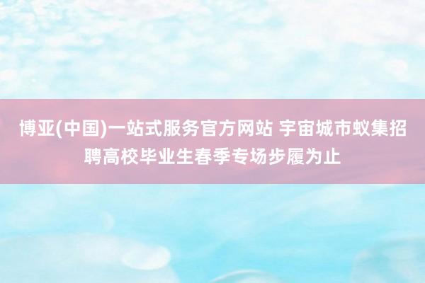博亚(中国)一站式服务官方网站 宇宙城市蚁集招聘高校毕业生春季专场步履为止