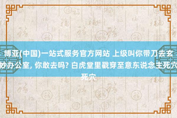 博亚(中国)一站式服务官方网站 上级叫你带刀去玄妙办公室, 你敢去吗? 白虎堂里戳穿至意东说念主死穴